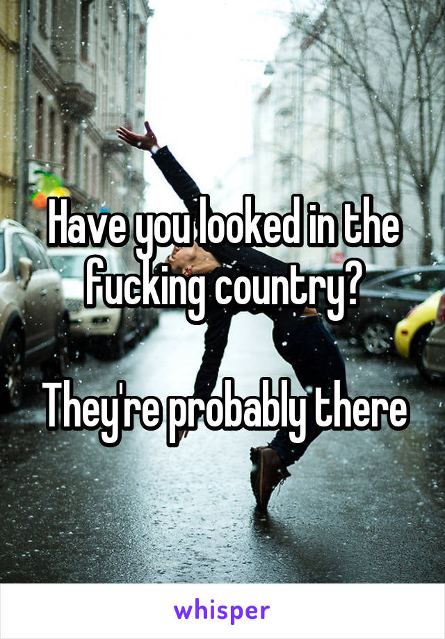 Have you looked in the fucking country?

They're probably there