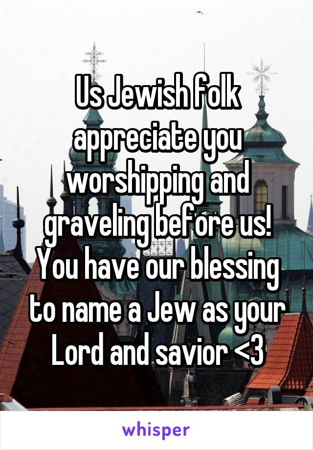 Us Jewish folk appreciate you worshipping and graveling before us! You have our blessing to name a Jew as your Lord and savior <3