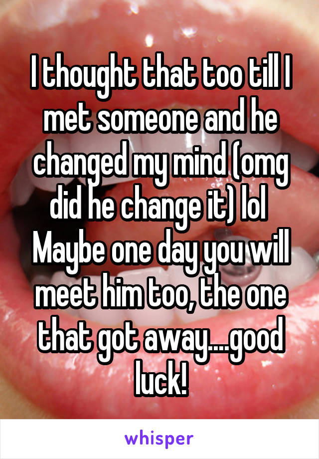 I thought that too till I met someone and he changed my mind (omg did he change it) lol 
Maybe one day you will meet him too, the one that got away....good luck!