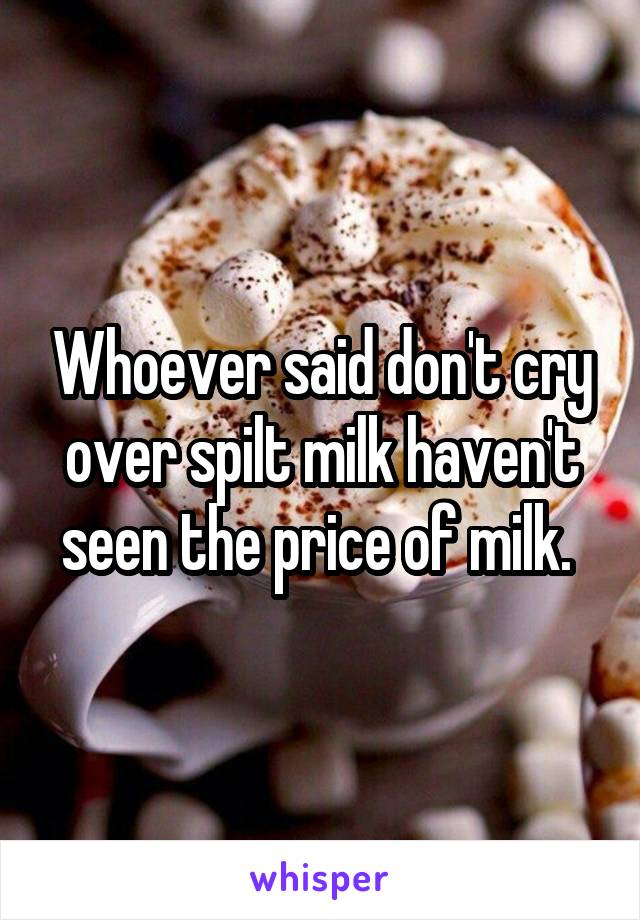 Whoever said don't cry over spilt milk haven't seen the price of milk. 