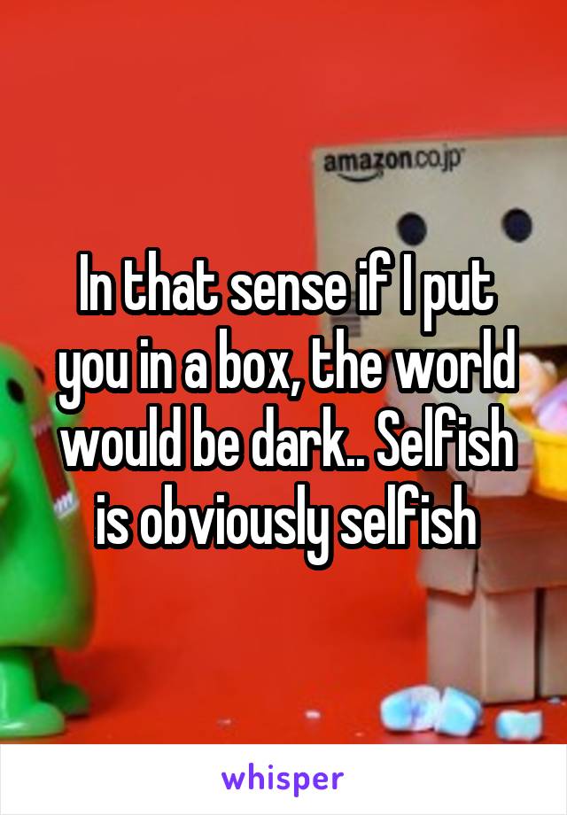 In that sense if I put you in a box, the world would be dark.. Selfish is obviously selfish