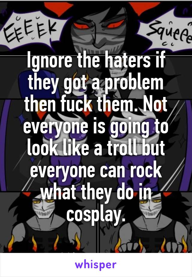 Ignore the haters if they got a problem then fuck them. Not everyone is going to look like a troll but everyone can rock what they do in cosplay.