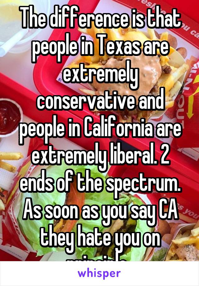 The difference is that people in Texas are extremely conservative and people in California are extremely liberal. 2 ends of the spectrum. As soon as you say CA they hate you on principle. 