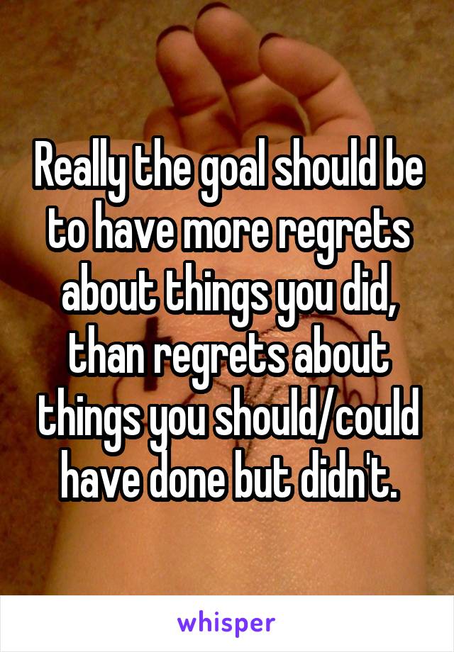 Really the goal should be to have more regrets about things you did, than regrets about things you should/could have done but didn't.