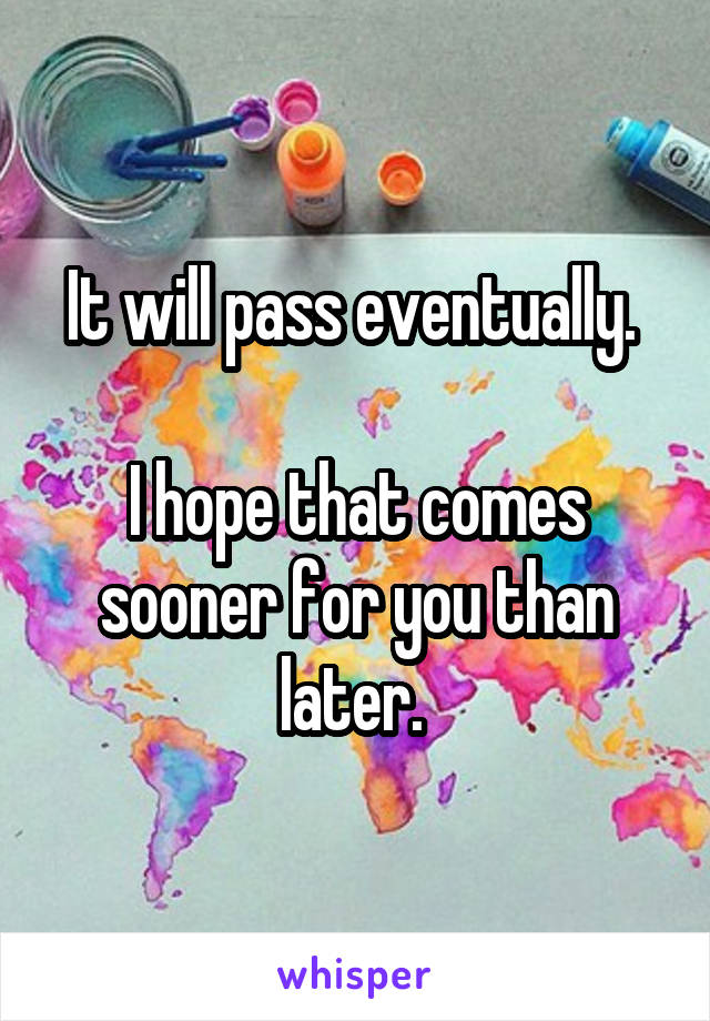 It will pass eventually. 

I hope that comes sooner for you than later. 