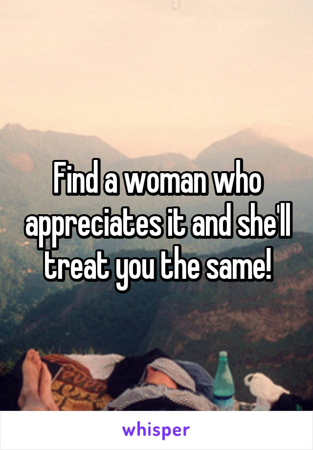 Find a woman who appreciates it and she'll treat you the same!