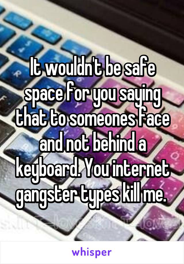 It wouldn't be safe space for you saying that to someones face and not behind a keyboard. You internet gangster types kill me. 