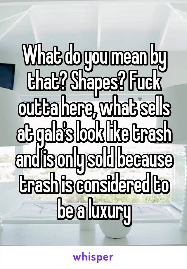 What do you mean by that? Shapes? Fuck outta here, what sells at gala's look like trash and is only sold because trash is considered to be a luxury