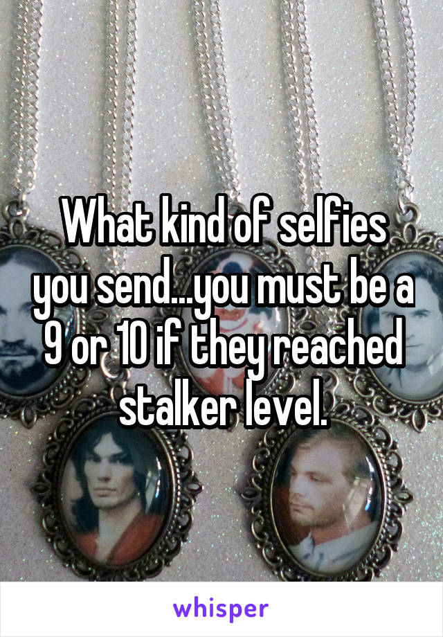 What kind of selfies you send...you must be a 9 or 10 if they reached stalker level.