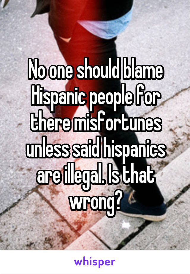 No one should blame Hispanic people for there misfortunes unless said hispanics are illegal. Is that wrong?