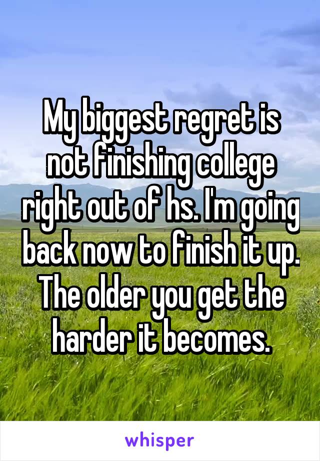 My biggest regret is not finishing college right out of hs. I'm going back now to finish it up. The older you get the harder it becomes.