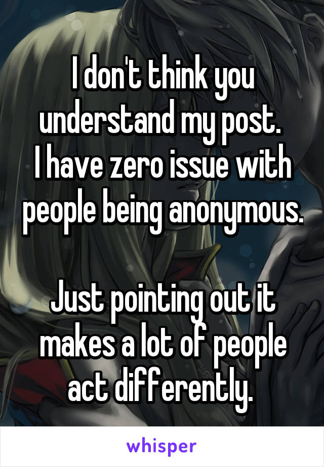 I don't think you understand my post. 
I have zero issue with people being anonymous.  
Just pointing out it makes a lot of people act differently. 