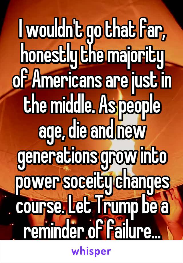 I wouldn't go that far, honestly the majority of Americans are just in the middle. As people age, die and new generations grow into power soceity changes course. Let Trump be a reminder of failure...