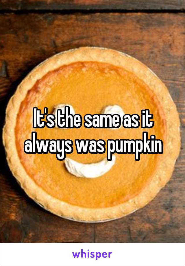 It's the same as it always was pumpkin