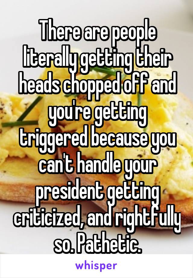 There are people literally getting their heads chopped off and you're getting triggered because you can't handle your president getting criticized, and rightfully so. Pathetic.
