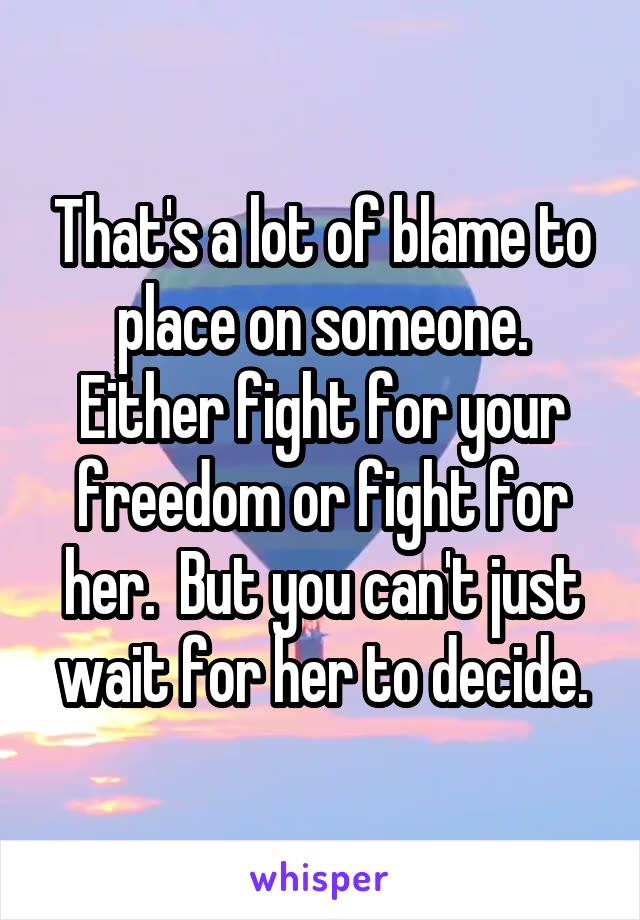 That's a lot of blame to place on someone. Either fight for your freedom or fight for her.  But you can't just wait for her to decide.