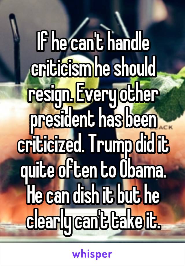 If he can't handle criticism he should resign. Every other president has been criticized. Trump did it quite often to Obama. He can dish it but he clearly can't take it.