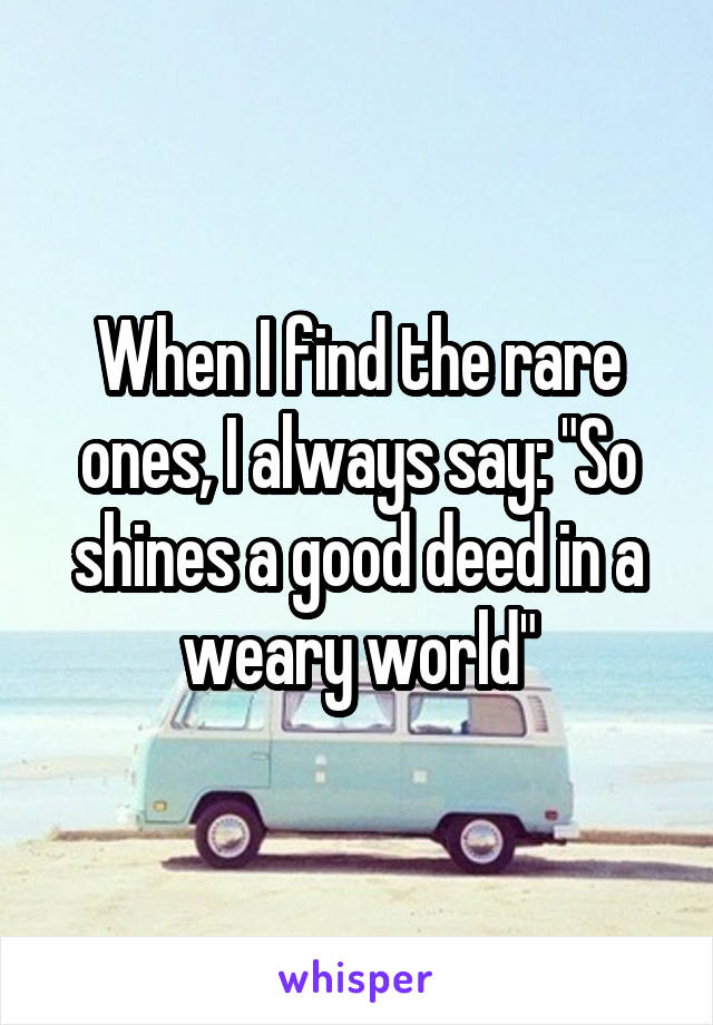 When I find the rare ones, I always say: "So shines a good deed in a weary world"