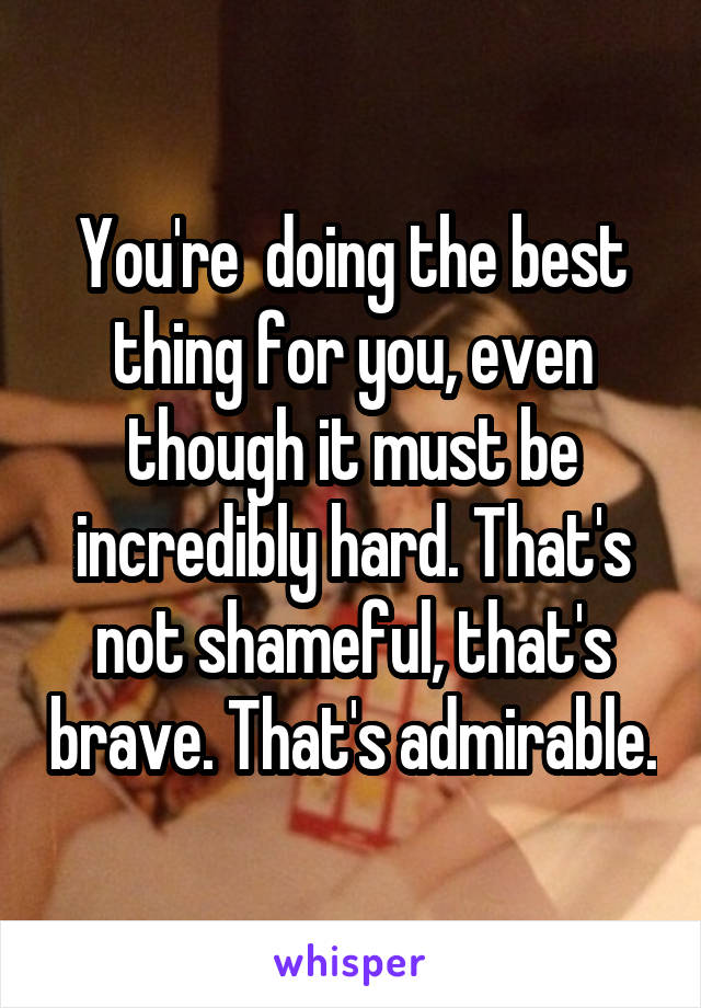 You're  doing the best thing for you, even though it must be incredibly hard. That's not shameful, that's brave. That's admirable.