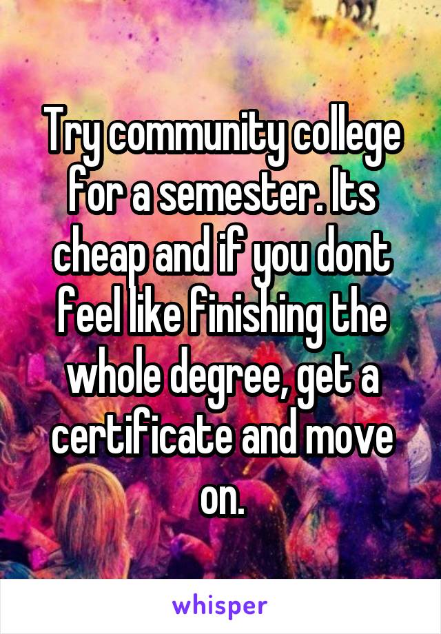 Try community college for a semester. Its cheap and if you dont feel like finishing the whole degree, get a certificate and move on.