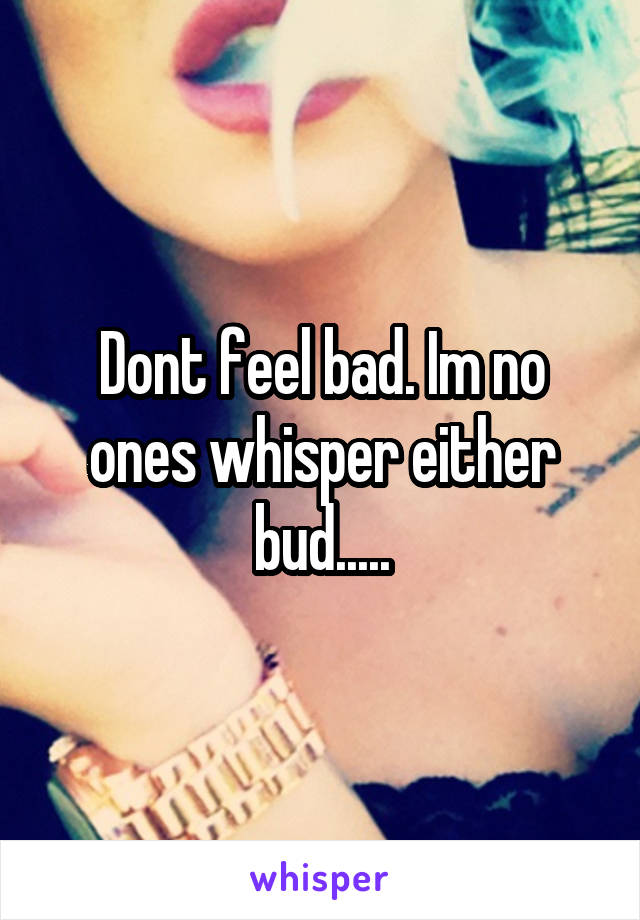 Dont feel bad. Im no ones whisper either bud.....