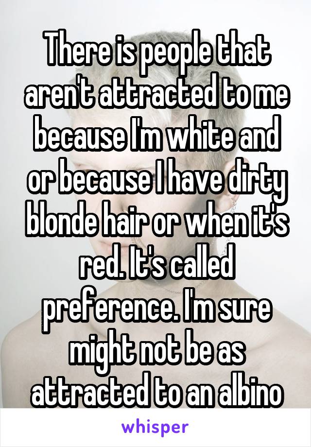  There is people that aren't attracted to me because I'm white and or because I have dirty blonde hair or when it's red. It's called preference. I'm sure might not be as attracted to an albino