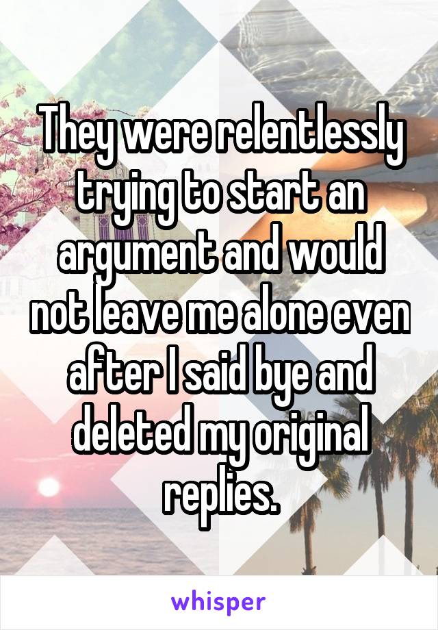 They were relentlessly trying to start an argument and would not leave me alone even after I said bye and deleted my original replies.