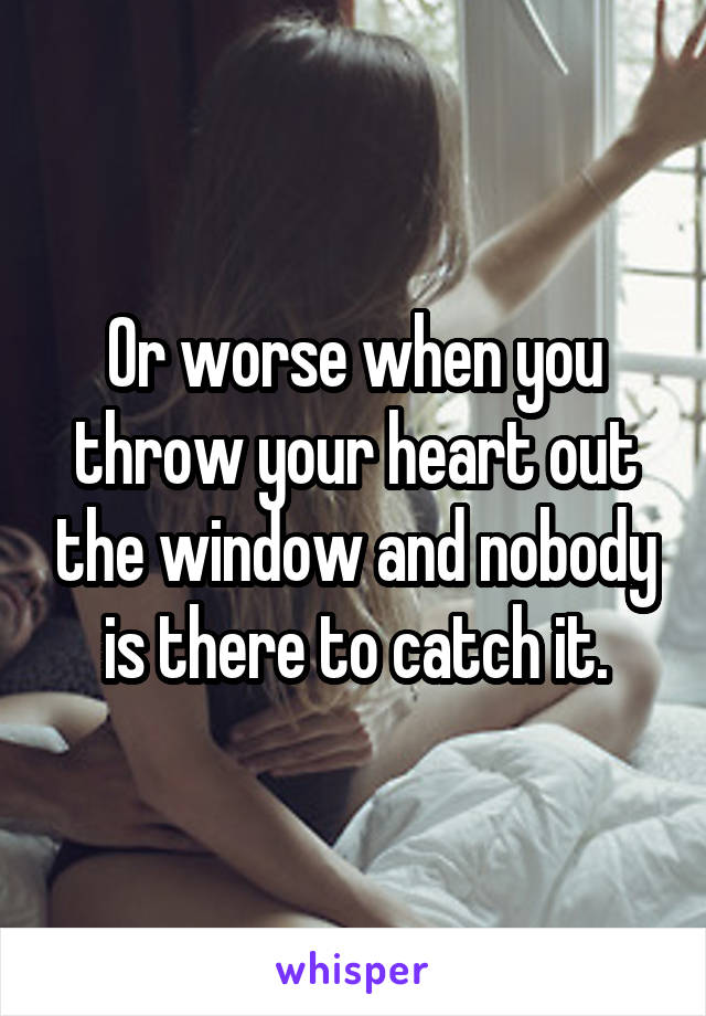 Or worse when you throw your heart out the window and nobody is there to catch it.