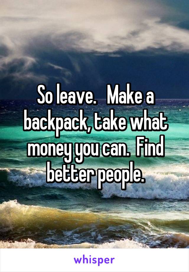 So leave.   Make a backpack, take what money you can.  Find better people.