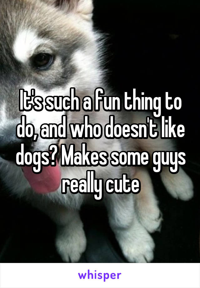 It's such a fun thing to do, and who doesn't like dogs? Makes some guys really cute