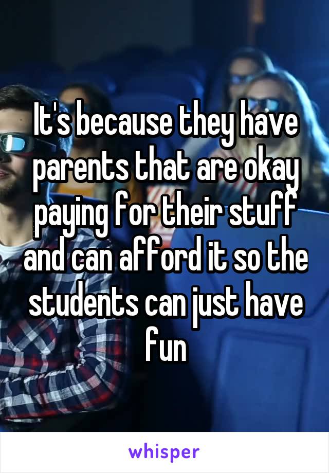 It's because they have parents that are okay paying for their stuff and can afford it so the students can just have fun