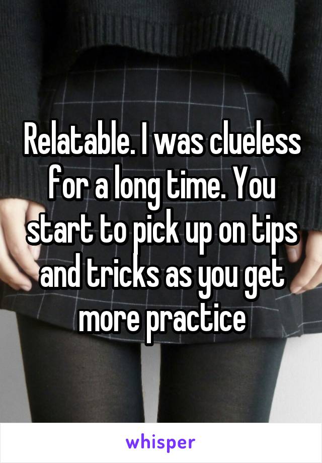 Relatable. I was clueless for a long time. You start to pick up on tips and tricks as you get more practice