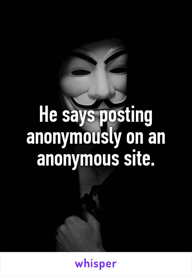 He says posting anonymously on an anonymous site.