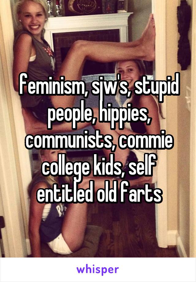 feminism, sjw's, stupid people, hippies, communists, commie college kids, self entitled old farts