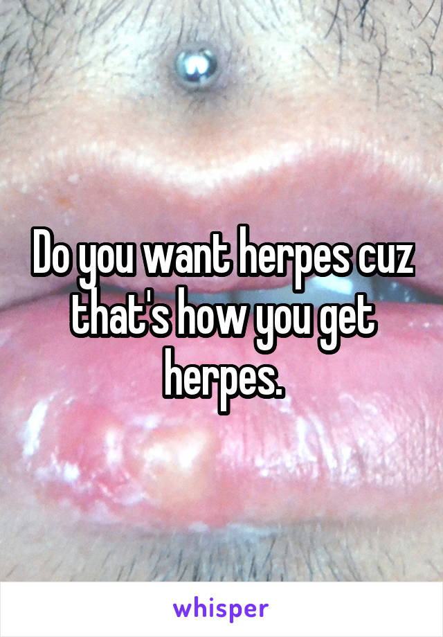 Do you want herpes cuz that's how you get herpes.
