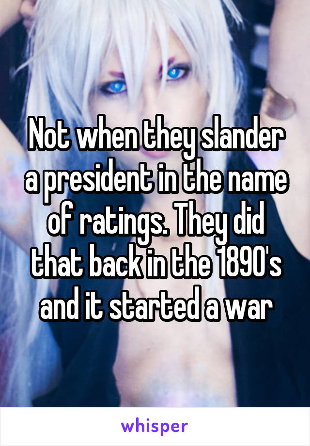 Not when they slander a president in the name of ratings. They did that back in the 1890's and it started a war