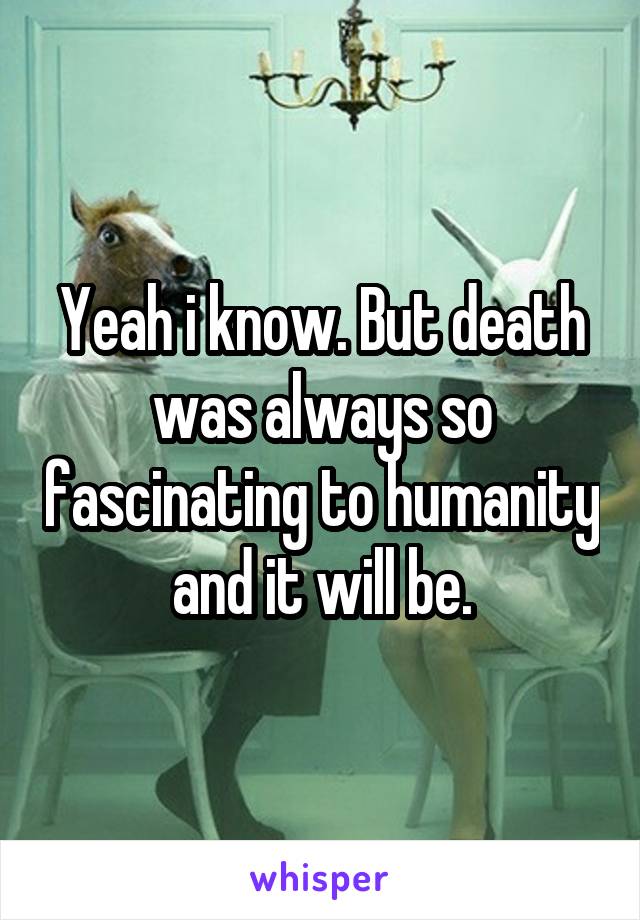Yeah i know. But death was always so fascinating to humanity and it will be.