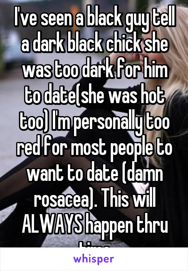 I've seen a black guy tell a dark black chick she was too dark for him to date(she was hot too) I'm personally too red for most people to want to date (damn rosacea). This will ALWAYS happen thru time