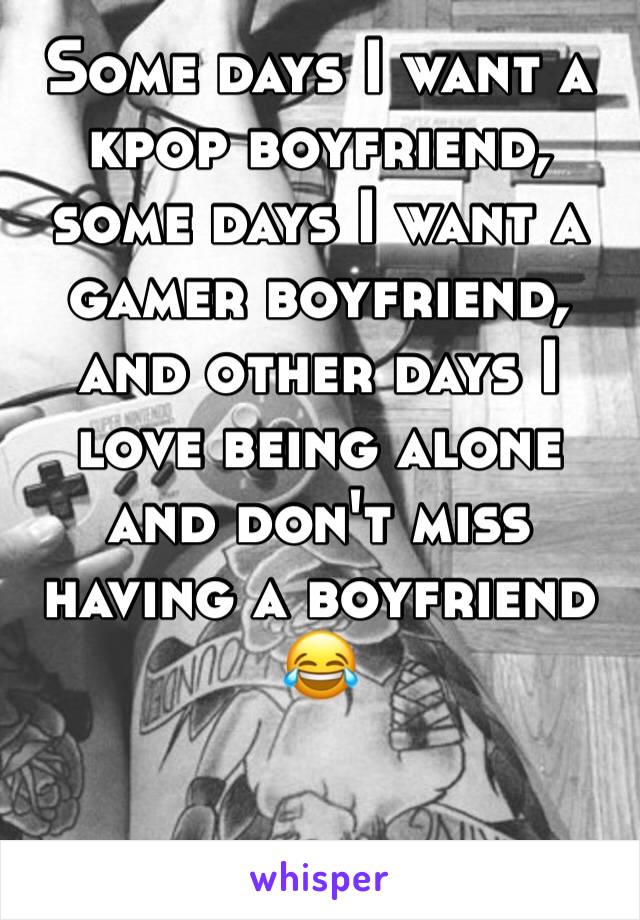 Some days I want a kpop boyfriend, some days I want a gamer boyfriend, and other days I love being alone and don't miss having a boyfriend 😂