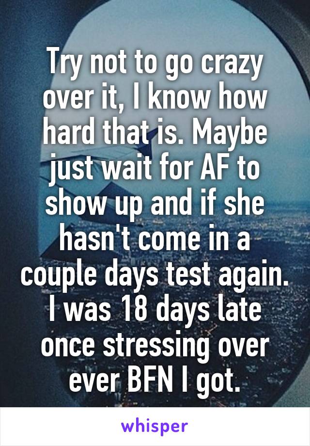 Try not to go crazy over it, I know how hard that is. Maybe just wait for AF to show up and if she hasn't come in a couple days test again. I was 18 days late once stressing over ever BFN I got.