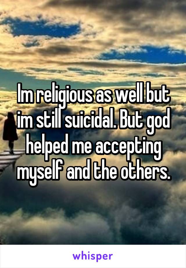 Im religious as well but im still suicidal. But god helped me accepting myself and the others.