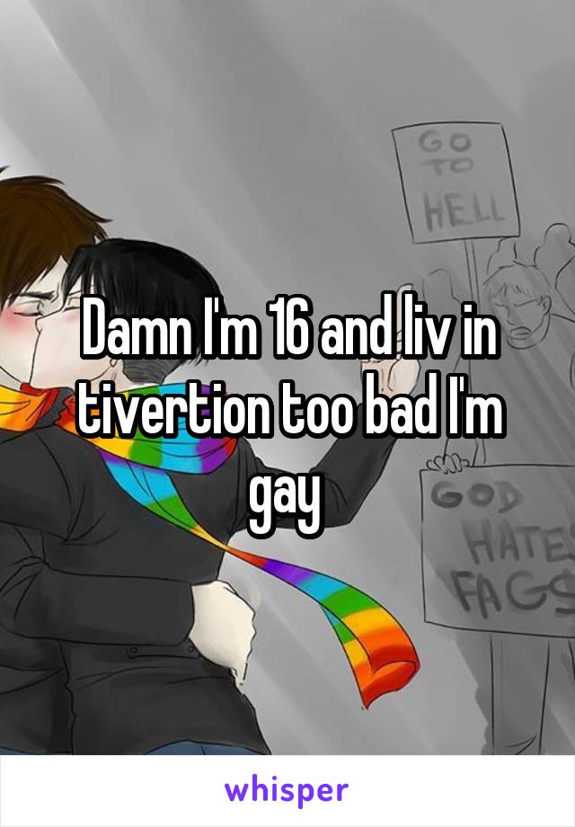 Damn I'm 16 and liv in tivertion too bad I'm gay 