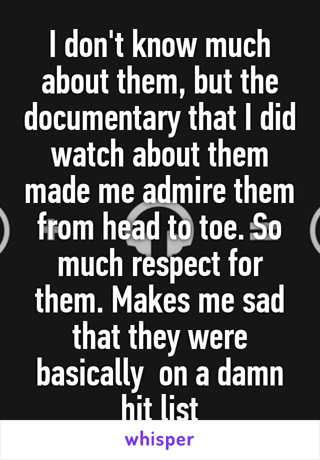 I don't know much about them, but the documentary that I did watch about them made me admire them from head to toe. So much respect for them. Makes me sad that they were basically  on a damn hit list