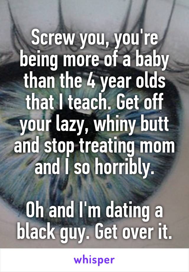 Screw you, you're being more of a baby than the 4 year olds that I teach. Get off your lazy, whiny butt and stop treating mom and I so horribly.

Oh and I'm dating a black guy. Get over it.