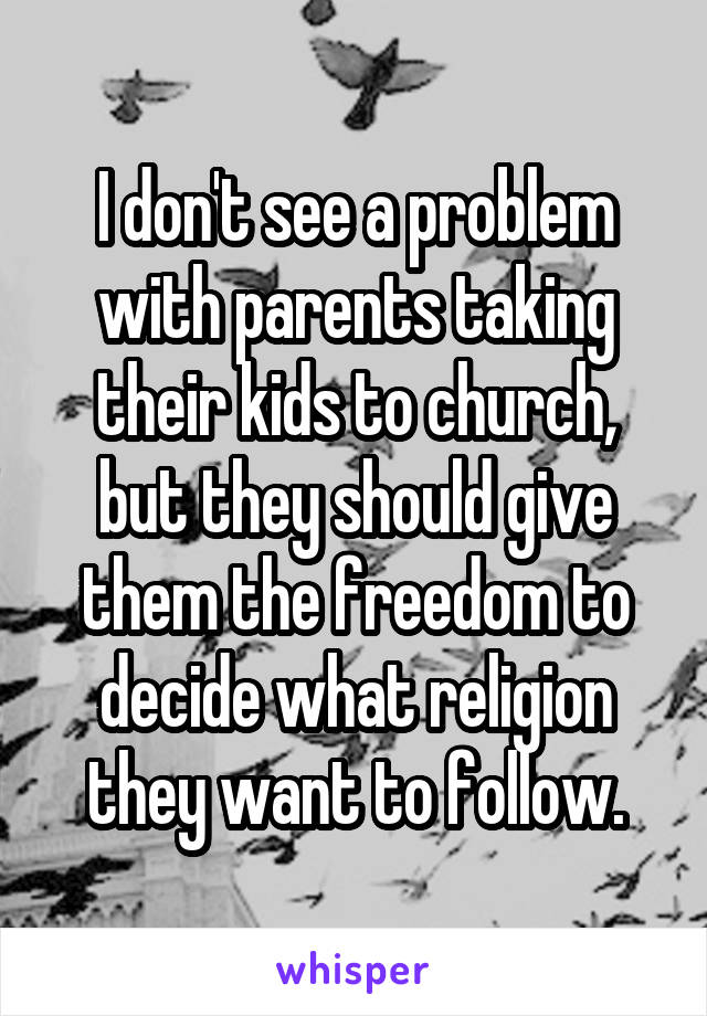 I don't see a problem with parents taking their kids to church, but they should give them the freedom to decide what religion they want to follow.