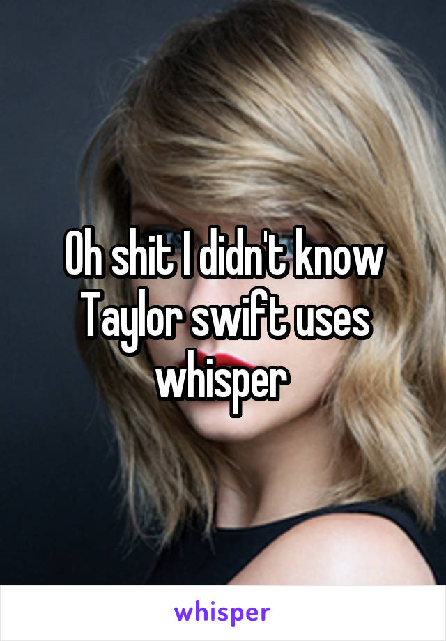 Oh shit I didn't know
Taylor swift uses whisper 