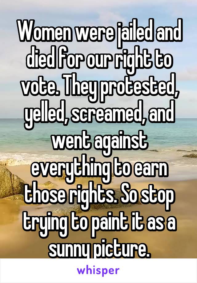 Women were jailed and died for our right to vote. They protested, yelled, screamed, and went against everything to earn those rights. So stop trying to paint it as a sunny picture.