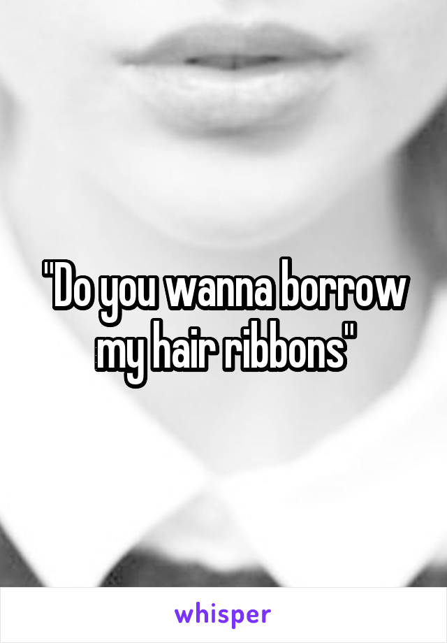 "Do you wanna borrow my hair ribbons"
