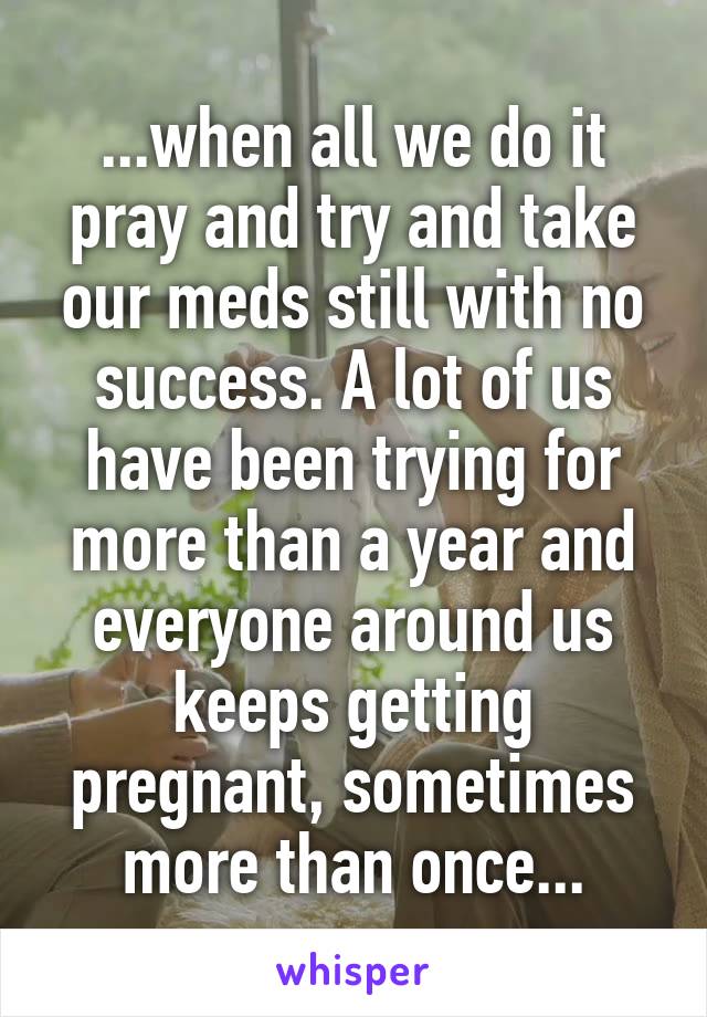 ...when all we do it pray and try and take our meds still with no success. A lot of us have been trying for more than a year and everyone around us keeps getting pregnant, sometimes more than once...