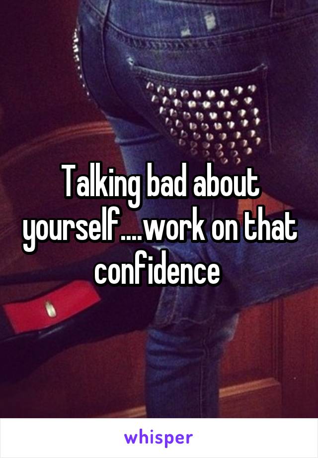 Talking bad about yourself....work on that confidence 